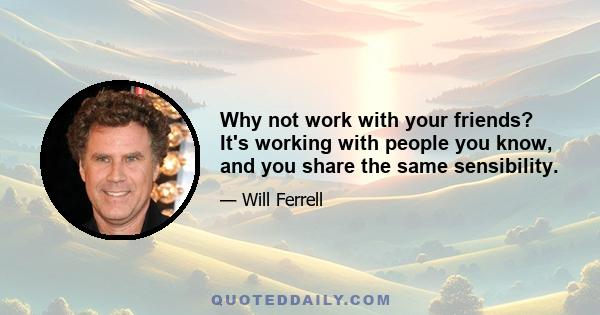 Why not work with your friends? It's working with people you know, and you share the same sensibility.