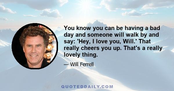 You know you can be having a bad day and someone will walk by and say: 'Hey, I love you, Will.' That really cheers you up. That's a really lovely thing.