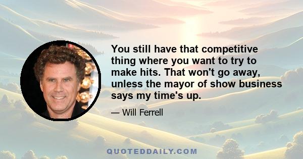 You still have that competitive thing where you want to try to make hits. That won't go away, unless the mayor of show business says my time's up.