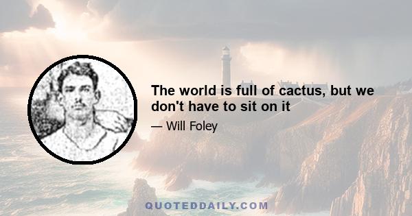 The world is full of cactus, but we don't have to sit on it