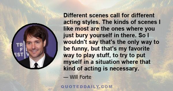 Different scenes call for different acting styles. The kinds of scenes I like most are the ones where you just bury yourself in there. So I wouldn't say that's the only way to be funny, but that's my favorite way to