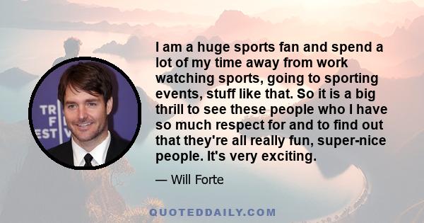 I am a huge sports fan and spend a lot of my time away from work watching sports, going to sporting events, stuff like that. So it is a big thrill to see these people who I have so much respect for and to find out that