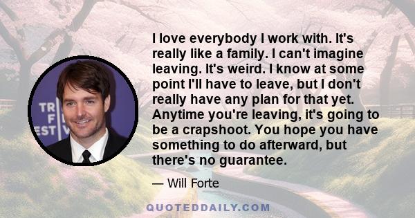 I love everybody I work with. It's really like a family. I can't imagine leaving. It's weird. I know at some point I'll have to leave, but I don't really have any plan for that yet. Anytime you're leaving, it's going to 