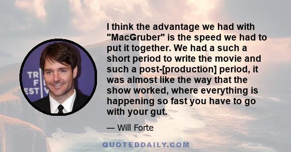 I think the advantage we had with MacGruber is the speed we had to put it together. We had a such a short period to write the movie and such a post-[production] period, it was almost like the way that the show worked,