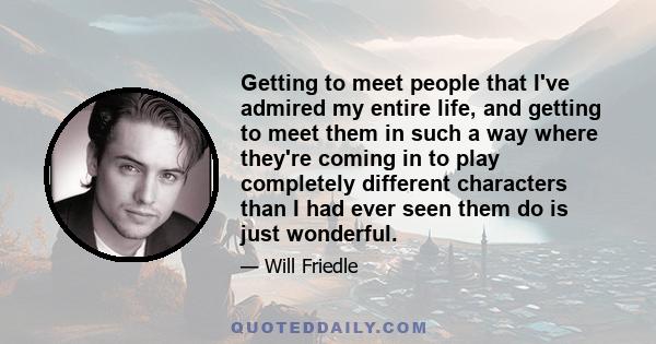 Getting to meet people that I've admired my entire life, and getting to meet them in such a way where they're coming in to play completely different characters than I had ever seen them do is just wonderful.