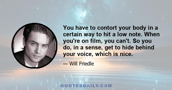 You have to contort your body in a certain way to hit a low note. When you're on film, you can't. So you do, in a sense, get to hide behind your voice, which is nice.