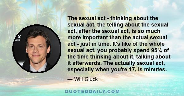 The sexual act - thinking about the sexual act, the telling about the sexual act, after the sexual act, is so much more important than the actual sexual act - just in time. It's like of the whole sexual act, you