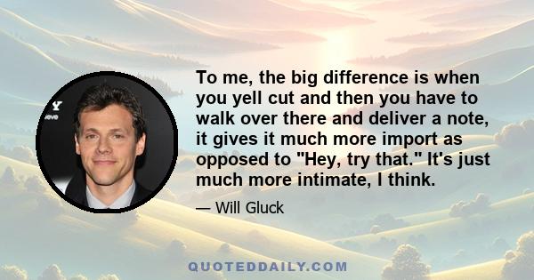 To me, the big difference is when you yell cut and then you have to walk over there and deliver a note, it gives it much more import as opposed to Hey, try that. It's just much more intimate, I think.