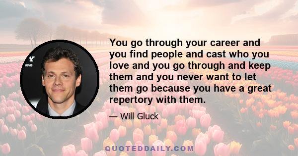 You go through your career and you find people and cast who you love and you go through and keep them and you never want to let them go because you have a great repertory with them.