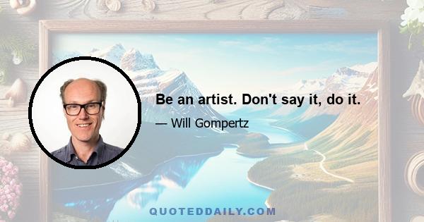 Be an artist. Don't say it, do it.