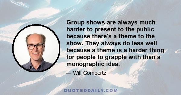 Group shows are always much harder to present to the public because there's a theme to the show. They always do less well because a theme is a harder thing for people to grapple with than a monographic idea.