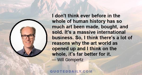 I don't think ever before in the whole of human history has so much art been made, bought, and sold. It's a massive international business. So, I think there's a lot of reasons why the art world as opened up and I think 