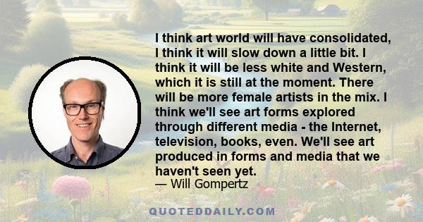 I think art world will have consolidated, I think it will slow down a little bit. I think it will be less white and Western, which it is still at the moment. There will be more female artists in the mix. I think we'll