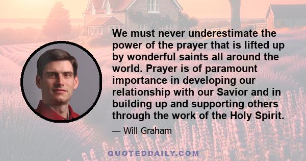 We must never underestimate the power of the prayer that is lifted up by wonderful saints all around the world. Prayer is of paramount importance in developing our relationship with our Savior and in building up and