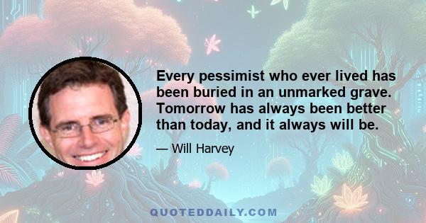 Every pessimist who ever lived has been buried in an unmarked grave. Tomorrow has always been better than today, and it always will be.