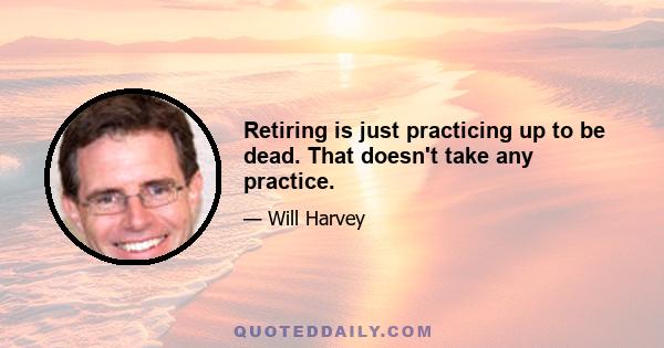 Retiring is just practicing up to be dead. That doesn't take any practice.