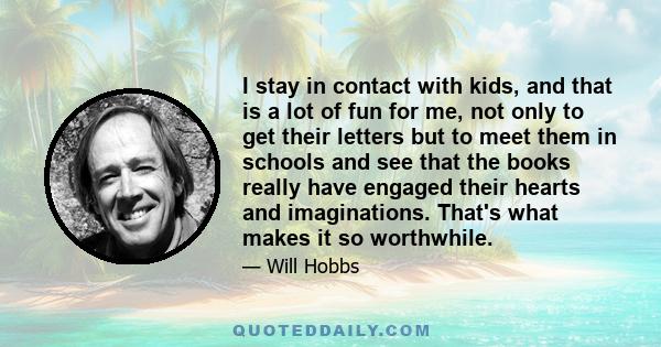 I stay in contact with kids, and that is a lot of fun for me, not only to get their letters but to meet them in schools and see that the books really have engaged their hearts and imaginations. That's what makes it so