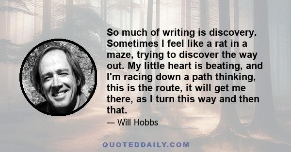 So much of writing is discovery. Sometimes I feel like a rat in a maze, trying to discover the way out. My little heart is beating, and I'm racing down a path thinking, this is the route, it will get me there, as I turn 