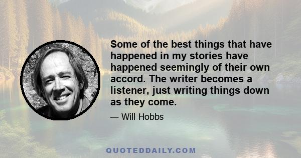 Some of the best things that have happened in my stories have happened seemingly of their own accord. The writer becomes a listener, just writing things down as they come.