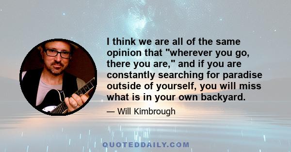 I think we are all of the same opinion that wherever you go, there you are, and if you are constantly searching for paradise outside of yourself, you will miss what is in your own backyard.