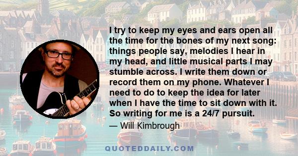 I try to keep my eyes and ears open all the time for the bones of my next song: things people say, melodies I hear in my head, and little musical parts I may stumble across. I write them down or record them on my phone. 