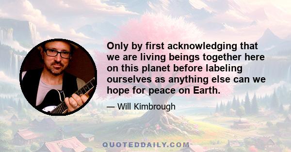 Only by first acknowledging that we are living beings together here on this planet before labeling ourselves as anything else can we hope for peace on Earth.