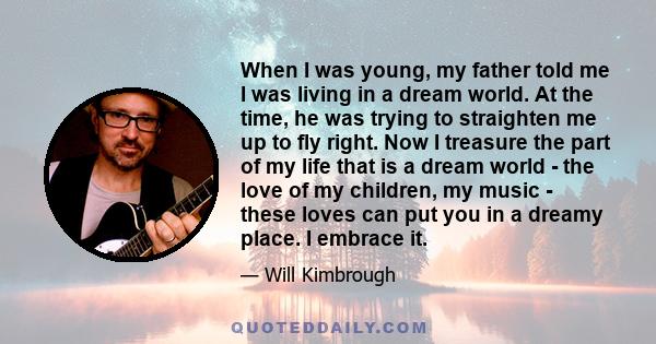 When I was young, my father told me I was living in a dream world. At the time, he was trying to straighten me up to fly right. Now I treasure the part of my life that is a dream world - the love of my children, my