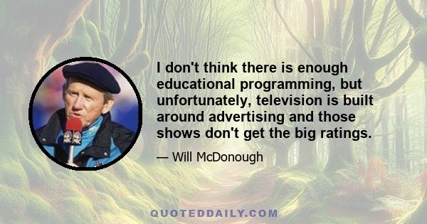 I don't think there is enough educational programming, but unfortunately, television is built around advertising and those shows don't get the big ratings.