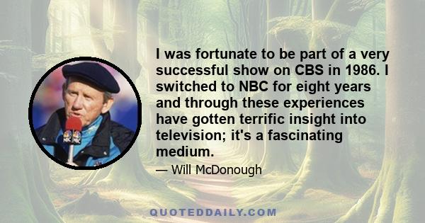 I was fortunate to be part of a very successful show on CBS in 1986. I switched to NBC for eight years and through these experiences have gotten terrific insight into television; it's a fascinating medium.