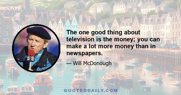 The one good thing about television is the money; you can make a lot more money than in newspapers.