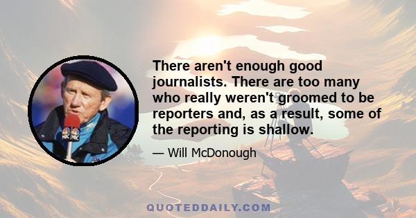 There aren't enough good journalists. There are too many who really weren't groomed to be reporters and, as a result, some of the reporting is shallow.