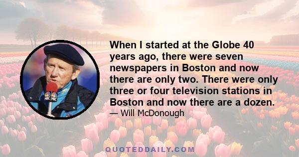 When I started at the Globe 40 years ago, there were seven newspapers in Boston and now there are only two. There were only three or four television stations in Boston and now there are a dozen.