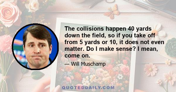 The collisions happen 40 yards down the field, so if you take off from 5 yards or 10, it does not even matter. Do I make sense? I mean, come on.