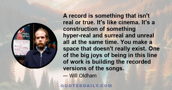 A record is something that isn't real or true. It's like cinema. It's a construction of something hyper-real and surreal and unreal all at the same time. You make a space that doesn't really exist. One of the big joys