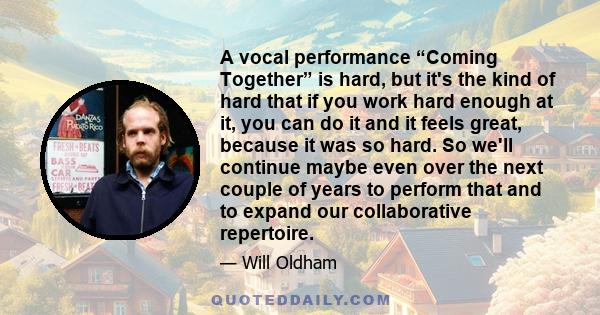 A vocal performance “Coming Together” is hard, but it's the kind of hard that if you work hard enough at it, you can do it and it feels great, because it was so hard. So we'll continue maybe even over the next couple of 