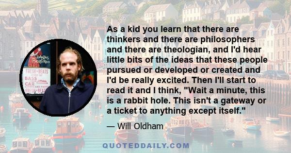 As a kid you learn that there are thinkers and there are philosophers and there are theologian, and I'd hear little bits of the ideas that these people pursued or developed or created and I'd be really excited. Then