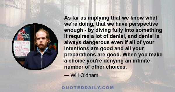 As far as implying that we know what we're doing, that we have perspective enough - by diving fully into something it requires a lot of denial, and denial is always dangerous even if all of your intentions are good and