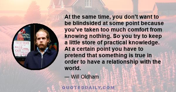 At the same time, you don't want to be blindsided at some point because you've taken too much comfort from knowing nothing. So you try to keep a little store of practical knowledge. At a certain point you have to