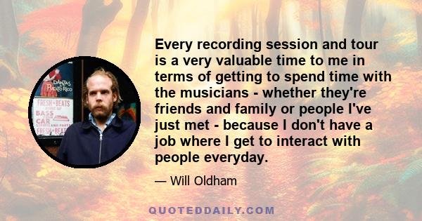 Every recording session and tour is a very valuable time to me in terms of getting to spend time with the musicians - whether they're friends and family or people I've just met - because I don't have a job where I get