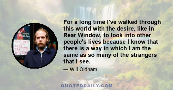 For a long time I've walked through this world with the desire, like in Rear Window, to look into other people's lives because I know that there is a way in which I am the same as so many of the strangers that I see.