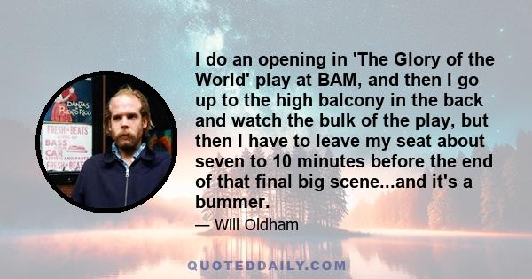 I do an opening in 'The Glory of the World' play at BAM, and then I go up to the high balcony in the back and watch the bulk of the play, but then I have to leave my seat about seven to 10 minutes before the end of that 