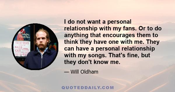 I do not want a personal relationship with my fans. Or to do anything that encourages them to think they have one with me. They can have a personal relationship with my songs. That's fine, but they don't know me.