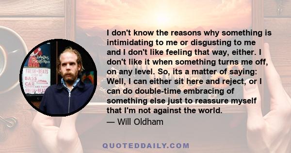 I don't know the reasons why something is intimidating to me or disgusting to me and I don't like feeling that way, either. I don't like it when something turns me off, on any level. So, its a matter of saying: Well, I