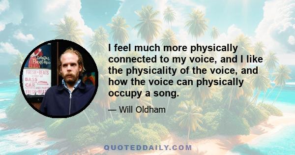 I feel much more physically connected to my voice, and I like the physicality of the voice, and how the voice can physically occupy a song.