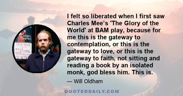 I felt so liberated when I first saw Charles Mee’s 'The Glory of the World' at BAM play, because for me this is the gateway to contemplation, or this is the gateway to love, or this is the gateway to faith, not sitting