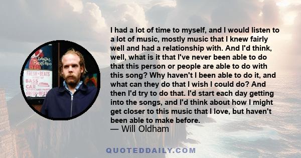 I had a lot of time to myself, and I would listen to a lot of music, mostly music that I knew fairly well and had a relationship with. And I'd think, well, what is it that I've never been able to do that this person or