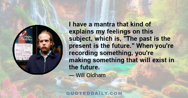 I have a mantra that kind of explains my feelings on this subject, which is, The past is the present is the future. When you're recording something, you're making something that will exist in the future.