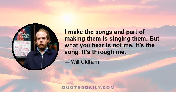 I make the songs and part of making them is singing them. But what you hear is not me. It's the song. It's through me.