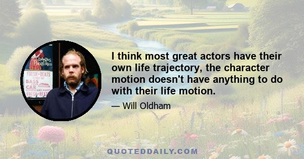 I think most great actors have their own life trajectory, the character motion doesn't have anything to do with their life motion.