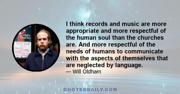 I think records and music are more appropriate and more respectful of the human soul than the churches are. And more respectful of the needs of humans to communicate with the aspects of themselves that are neglected by